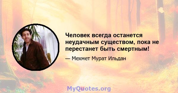 Человек всегда останется неудачным существом, пока не перестанет быть смертным!