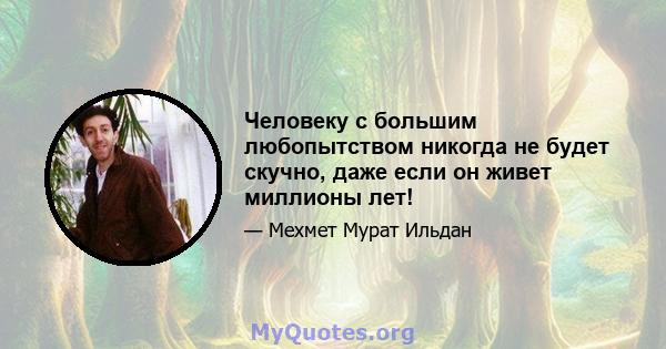 Человеку с большим любопытством никогда не будет скучно, даже если он живет миллионы лет!