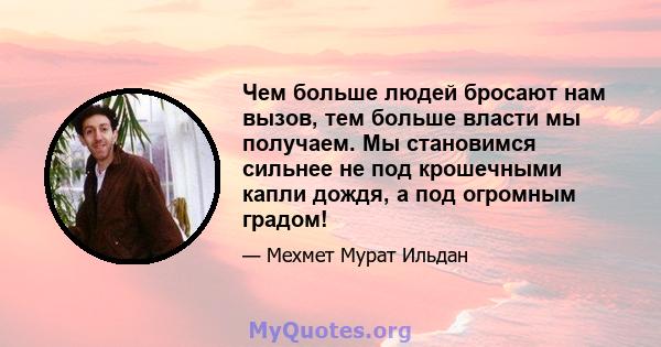 Чем больше людей бросают нам вызов, тем больше власти мы получаем. Мы становимся сильнее не под крошечными капли дождя, а под огромным градом!