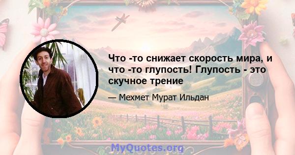 Что -то снижает скорость мира, и что -то глупость! Глупость - это скучное трение