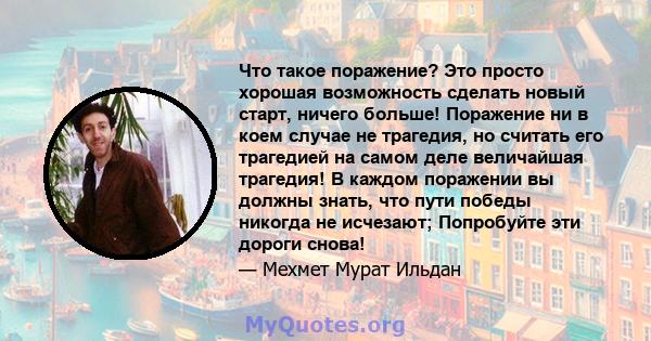 Что такое поражение? Это просто хорошая возможность сделать новый старт, ничего больше! Поражение ни в коем случае не трагедия, но считать его трагедией на самом деле величайшая трагедия! В каждом поражении вы должны