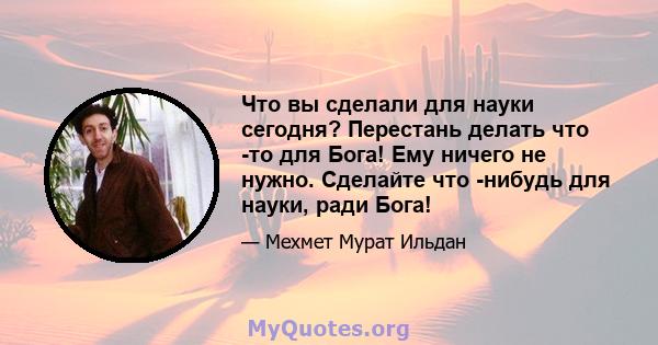 Что вы сделали для науки сегодня? Перестань делать что -то для Бога! Ему ничего не нужно. Сделайте что -нибудь для науки, ради Бога!