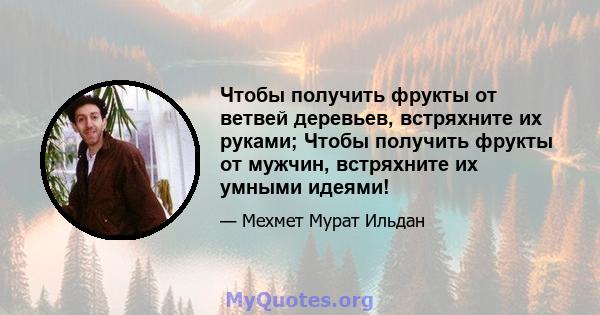 Чтобы получить фрукты от ветвей деревьев, встряхните их руками; Чтобы получить фрукты от мужчин, встряхните их умными идеями!