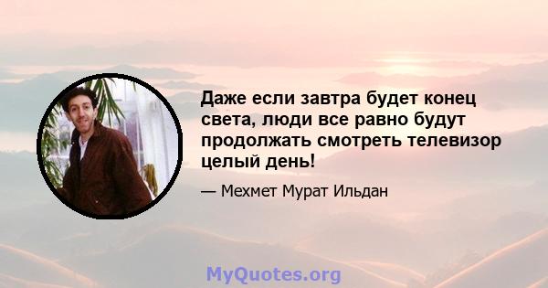 Даже если завтра будет конец света, люди все равно будут продолжать смотреть телевизор целый день!