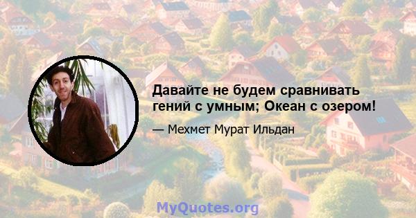 Давайте не будем сравнивать гений с умным; Океан с озером!