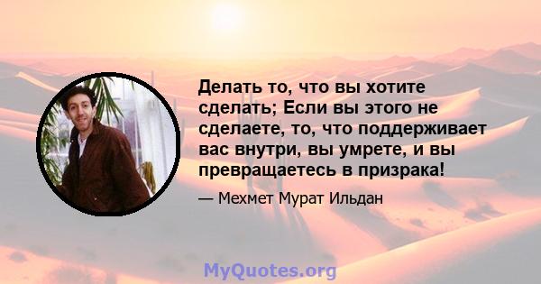 Делать то, что вы хотите сделать; Если вы этого не сделаете, то, что поддерживает вас внутри, вы умрете, и вы превращаетесь в призрака!