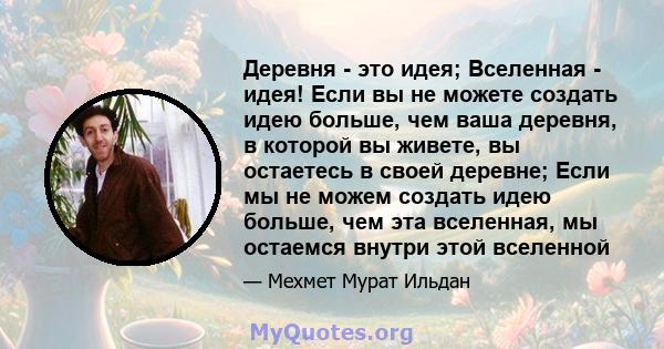 Деревня - это идея; Вселенная - идея! Если вы не можете создать идею больше, чем ваша деревня, в которой вы живете, вы остаетесь в своей деревне; Если мы не можем создать идею больше, чем эта вселенная, мы остаемся