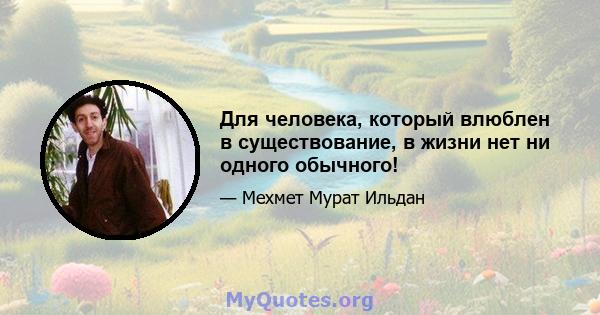 Для человека, который влюблен в существование, в жизни нет ни одного обычного!