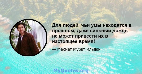 Для людей, чьи умы находятся в прошлом, даже сильный дождь не может привести их в настоящее время!