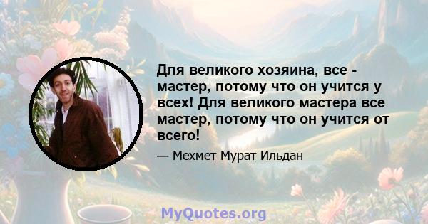 Для великого хозяина, все - мастер, потому что он учится у всех! Для великого мастера все мастер, потому что он учится от всего!