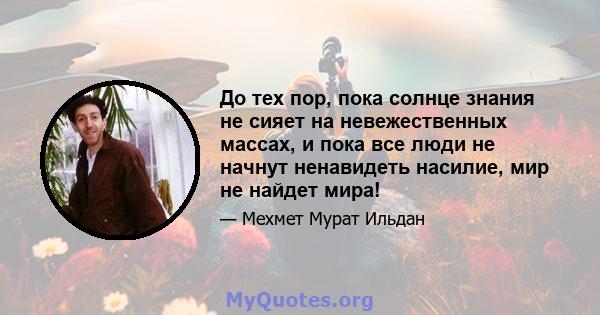 До тех пор, пока солнце знания не сияет на невежественных массах, и пока все люди не начнут ненавидеть насилие, мир не найдет мира!