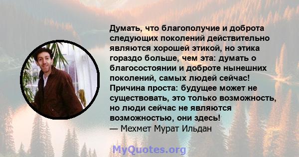 Думать, что благополучие и доброта следующих поколений действительно являются хорошей этикой, но этика гораздо больше, чем эта: думать о благосостоянии и доброте нынешних поколений, самых людей сейчас! Причина проста: