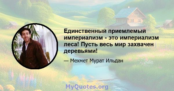 Единственный приемлемый империализм - это империализм леса! Пусть весь мир захвачен деревьями!