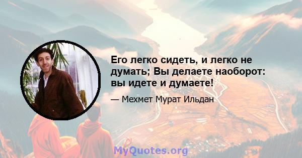 Его легко сидеть, и легко не думать; Вы делаете наоборот: вы идете и думаете!