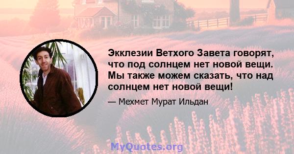 Экклезии Ветхого Завета говорят, что под солнцем нет новой вещи. Мы также можем сказать, что над солнцем нет новой вещи!