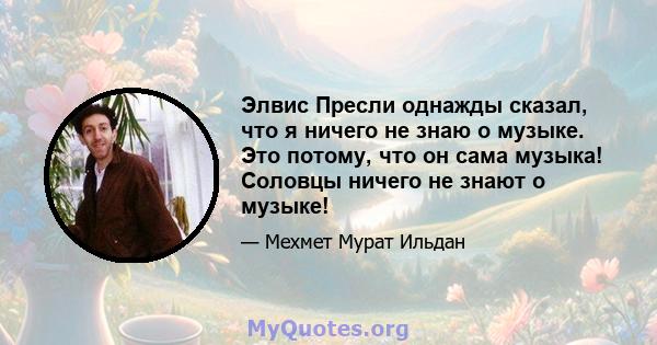 Элвис Пресли однажды сказал, что я ничего не знаю о музыке. Это потому, что он сама музыка! Соловцы ничего не знают о музыке!