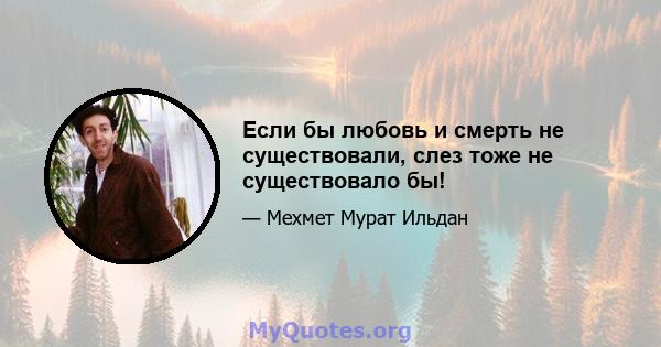 Если бы любовь и смерть не существовали, слез тоже не существовало бы!