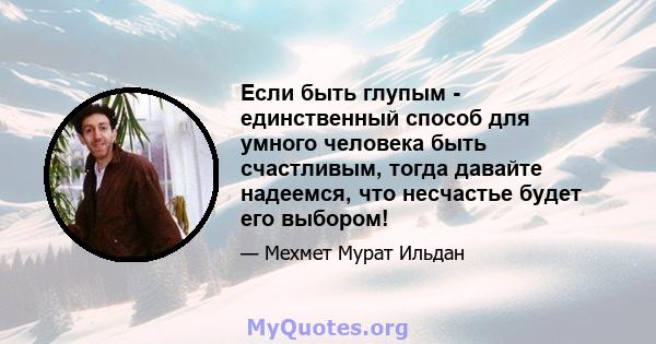 Если быть глупым - единственный способ для умного человека быть счастливым, тогда давайте надеемся, что несчастье будет его выбором!