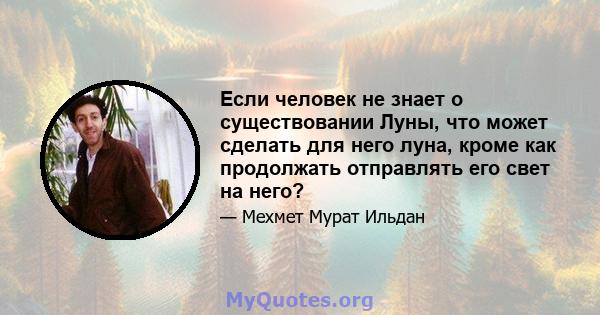 Если человек не знает о существовании Луны, что может сделать для него луна, кроме как продолжать отправлять его свет на него?