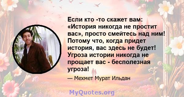 Если кто -то скажет вам: «История никогда не простит вас», просто смейтесь над ним! Потому что, когда придет история, вас здесь не будет! Угроза истории никогда не прощает вас - бесполезная угроза!