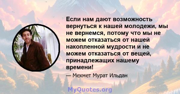 Если нам дают возможность вернуться к нашей молодежи, мы не вернемся, потому что мы не можем отказаться от нашей накопленной мудрости и не можем отказаться от вещей, принадлежащих нашему времени!