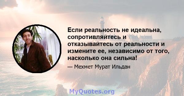 Если реальность не идеальна, сопротивляйтесь и отказывайтесь от реальности и измените ее, независимо от того, насколько она сильна!