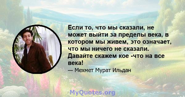 Если то, что мы сказали, не может выйти за пределы века, в котором мы живем, это означает, что мы ничего не сказали. Давайте скажем кое -что на все века!