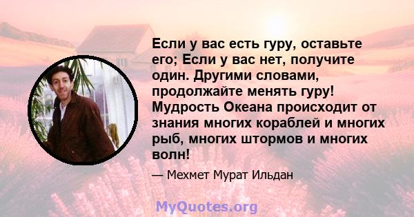 Если у вас есть гуру, оставьте его; Если у вас нет, получите один. Другими словами, продолжайте менять гуру! Мудрость Океана происходит от знания многих кораблей и многих рыб, многих штормов и многих волн!