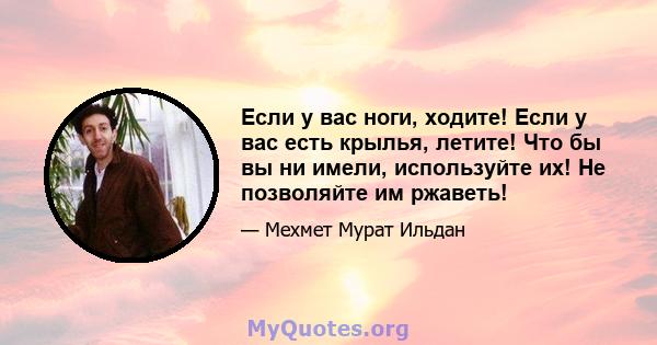 Если у вас ноги, ходите! Если у вас есть крылья, летите! Что бы вы ни имели, используйте их! Не позволяйте им ржаветь!