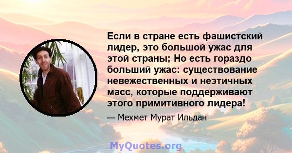 Если в стране есть фашистский лидер, это большой ужас для этой страны; Но есть гораздо больший ужас: существование невежественных и неэтичных масс, которые поддерживают этого примитивного лидера!