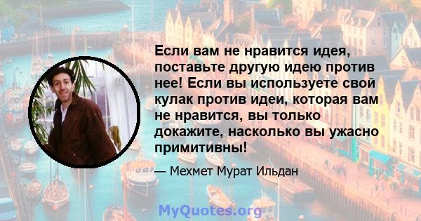 Если вам не нравится идея, поставьте другую идею против нее! Если вы используете свой кулак против идеи, которая вам не нравится, вы только докажите, насколько вы ужасно примитивны!