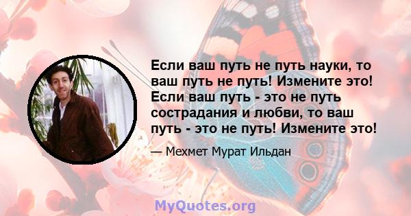 Если ваш путь не путь науки, то ваш путь не путь! Измените это! Если ваш путь - это не путь сострадания и любви, то ваш путь - это не путь! Измените это!