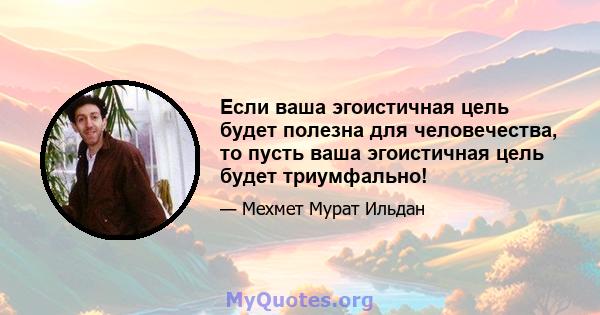 Если ваша эгоистичная цель будет полезна для человечества, то пусть ваша эгоистичная цель будет триумфально!