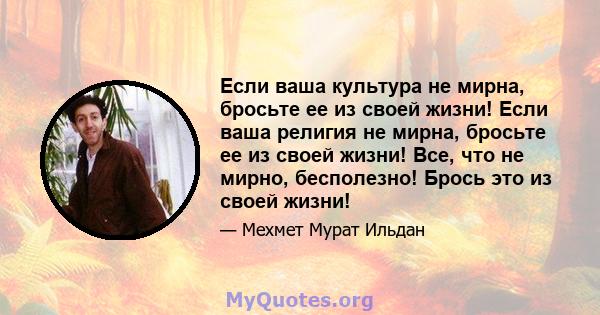 Если ваша культура не мирна, бросьте ее из своей жизни! Если ваша религия не мирна, бросьте ее из своей жизни! Все, что не мирно, бесполезно! Брось это из своей жизни!