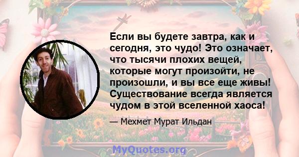 Если вы будете завтра, как и сегодня, это чудо! Это означает, что тысячи плохих вещей, которые могут произойти, не произошли, и вы все еще живы! Существование всегда является чудом в этой вселенной хаоса!