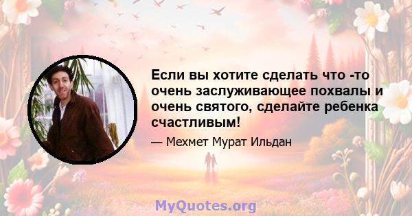 Если вы хотите сделать что -то очень заслуживающее похвалы и очень святого, сделайте ребенка счастливым!