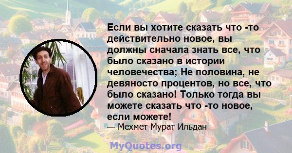 Если вы хотите сказать что -то действительно новое, вы должны сначала знать все, что было сказано в истории человечества; Не половина, не девяносто процентов, но все, что было сказано! Только тогда вы можете сказать что 