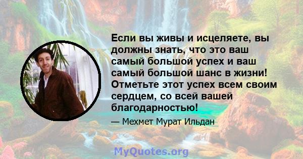 Если вы живы и исцеляете, вы должны знать, что это ваш самый большой успех и ваш самый большой шанс в жизни! Отметьте этот успех всем своим сердцем, со всей вашей благодарностью!