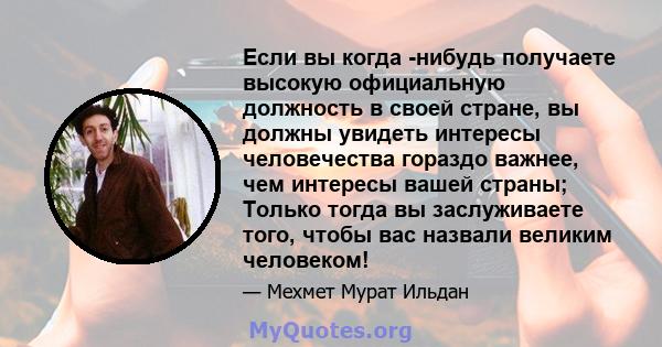 Если вы когда -нибудь получаете высокую официальную должность в своей стране, вы должны увидеть интересы человечества гораздо важнее, чем интересы вашей страны; Только тогда вы заслуживаете того, чтобы вас назвали