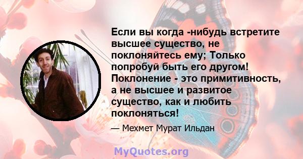 Если вы когда -нибудь встретите высшее существо, не поклоняйтесь ему; Только попробуй быть его другом! Поклонение - это примитивность, а не высшее и развитое существо, как и любить поклоняться!