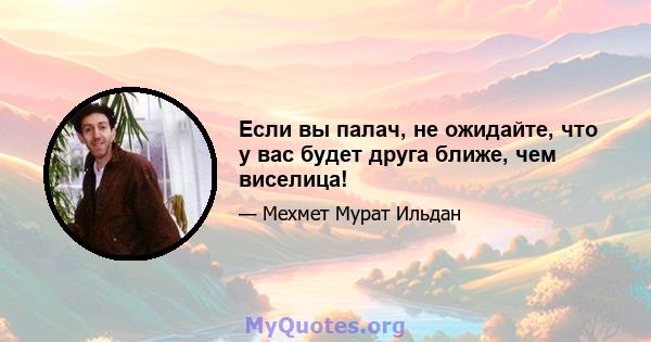 Если вы палач, не ожидайте, что у вас будет друга ближе, чем виселица!