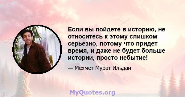 Если вы пойдете в историю, не относитесь к этому слишком серьезно, потому что придет время, и даже не будет больше истории, просто небытие!