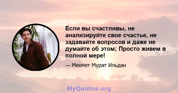 Если вы счастливы, не анализируйте свое счастье, не задавайте вопросов и даже не думайте об этом; Просто живем в полной мере!