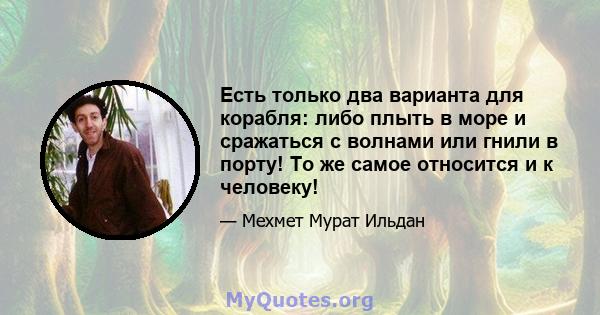 Есть только два варианта для корабля: либо плыть в море и сражаться с волнами или гнили в порту! То же самое относится и к человеку!