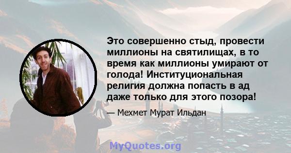 Это совершенно стыд, провести миллионы на святилищах, в то время как миллионы умирают от голода! Институциональная религия должна попасть в ад даже только для этого позора!