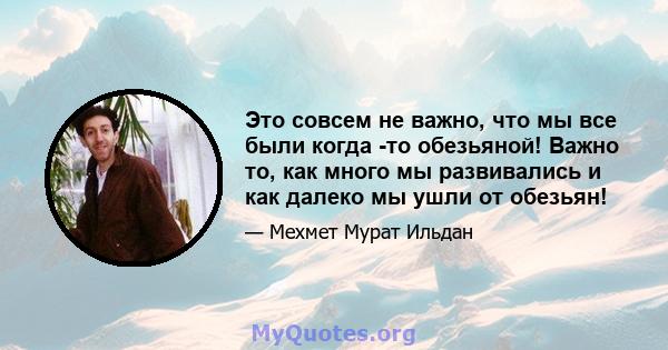 Это совсем не важно, что мы все были когда -то обезьяной! Важно то, как много мы развивались и как далеко мы ушли от обезьян!