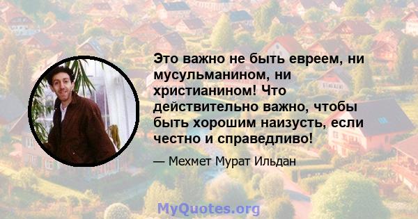 Это важно не быть евреем, ни мусульманином, ни христианином! Что действительно важно, чтобы быть хорошим наизусть, если честно и справедливо!