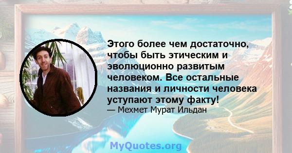 Этого более чем достаточно, чтобы быть этическим и эволюционно развитым человеком. Все остальные названия и личности человека уступают этому факту!