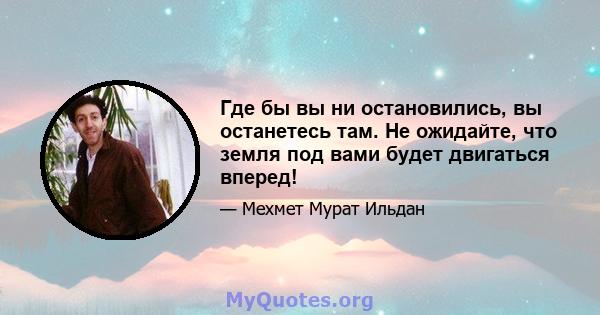 Где бы вы ни остановились, вы останетесь там. Не ожидайте, что земля под вами будет двигаться вперед!