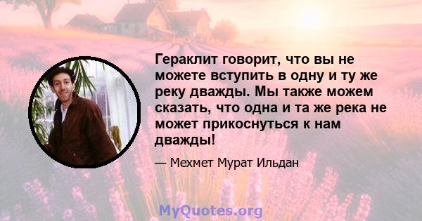 Гераклит говорит, что вы не можете вступить в одну и ту же реку дважды. Мы также можем сказать, что одна и та же река не может прикоснуться к нам дважды!